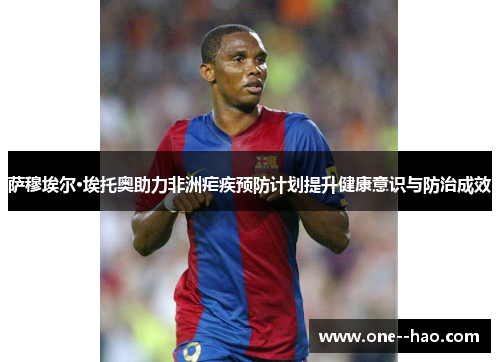 萨穆埃尔·埃托奥助力非洲疟疾预防计划提升健康意识与防治成效 萨穆埃尔·埃托奥助力非洲疟疾预防计划提升健康意识与防治成效