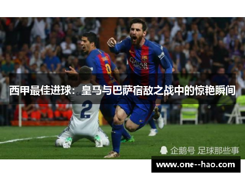 西甲最佳进球：皇马与巴萨宿敌之战中的惊艳瞬间
