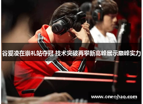 谷爱凌在崇礼站夺冠 技术突破再攀新高峰展示巅峰实力