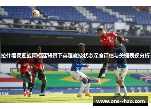 拉什福德迎战阿根廷背景下英超竞技状态深度评估与关键表现分析