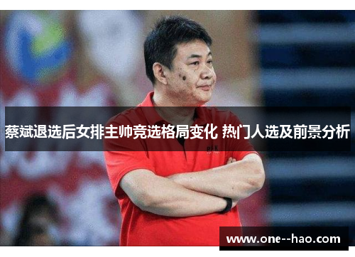 蔡斌退选后女排主帅竞选格局变化 热门人选及前景分析