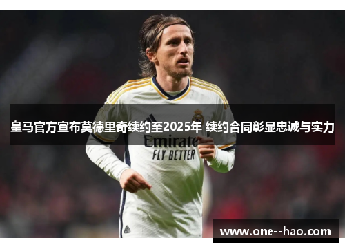 皇马官方宣布莫德里奇续约至2025年 续约合同彰显忠诚与实力