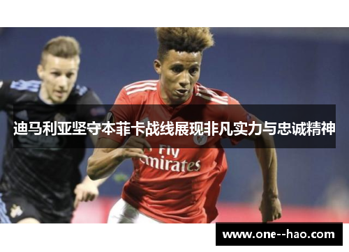 迪马利亚坚守本菲卡战线展现非凡实力与忠诚精神
