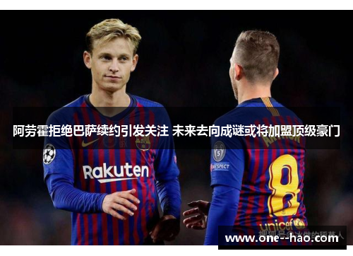 阿劳霍拒绝巴萨续约引发关注 未来去向成谜或将加盟顶级豪门