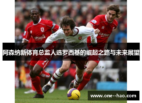 阿森纳新体育总监人选罗西基的崛起之路与未来展望